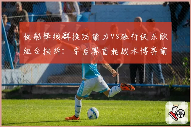 快船锋线群换防能力vs独行侠东欧组合挡拆:季后赛首轮战术博弈前瞻