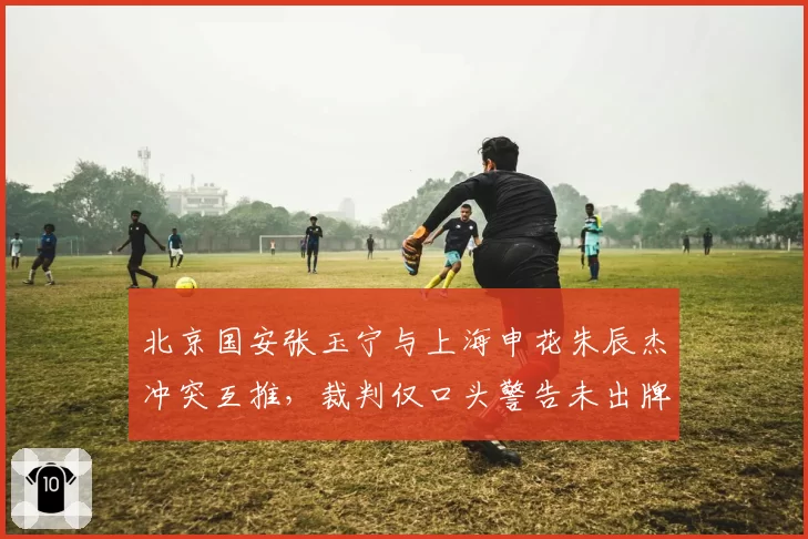 北京国安张玉宁与上海申花朱辰杰冲突互推，裁判仅口头警告未出牌
