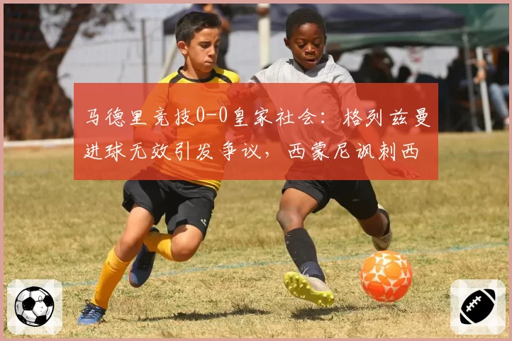 马德里竞技0-0皇家社会：格列兹曼进球无效引发争议，西蒙尼讽刺西甲裁判太业余