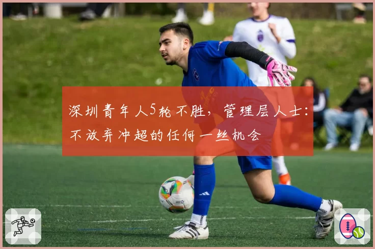 深圳青年人5轮不胜，管理层人士：不放弃冲超的任何一丝机会