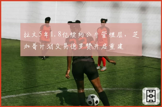 拉文5年1.8亿续约公牛管理层，芝加哥计划交易德罗赞开启重建