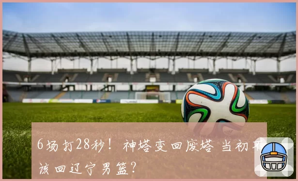 6场打28秒！神塔变回废塔 当初不该回辽宁男篮？