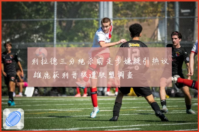 利拉德三分绝杀前走步嫌疑引热议 雄鹿获利晋级遭联盟调查