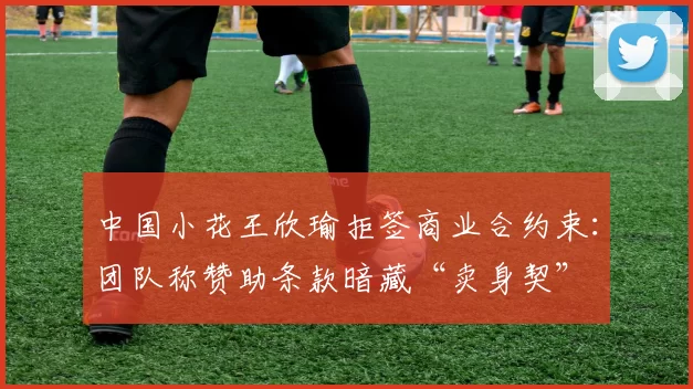 中国小花王欣瑜拒签商业合约束:团队称赞助条款暗藏“卖身契”