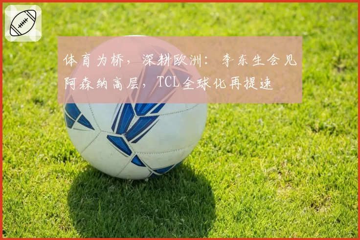 体育为桥，深耕欧洲：李东生会见阿森纳高层，TCL全球化再提速